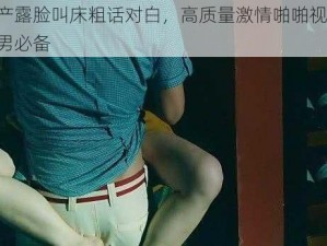 国产露脸叫床粗话对白，高质量激情啪啪视频，宅男必备