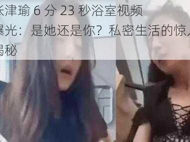 张津瑜 6 分 23 秒浴室视频曝光：是她还是你？私密生活的惊人揭秘